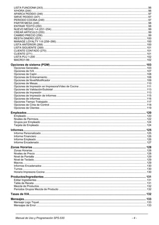 LISTA FUNCION# (243)............................................................................................................................................... 96
   X/HORA (244) .............................................................................................................................................................. 96
   APARCA PEDIDO (246) .............................................................................................................................................. 97
   SIRVE PEDIDO (247) .................................................................................................................................................. 97
   PERIODO COCINA (248) ............................................................................................................................................ 97
   PARTIR MESA (249).................................................................................................................................................... 98
   ENTRAR TEXTO (250) ................................................................................................................................................ 98
   NUEVO MESAS 1-4 (251~254) ................................................................................................................................... 99
   CREAR ARTICULO (255) ............................................................................................................................................ 99
   CAMBIO PRECIO (256) ............................................................................................................................................... 99
   RESTA DINERO (257) ............................................................................................................................................... 100
   MANAGE LOYALTY 1-9 (258~266) ........................................................................................................................... 100
   LISTA ANTERIOR (268) ............................................................................................................................................ 100
   LISTA SIGUIENTE (269) ........................................................................................................................................... 101
   CLIENTE CONTADO (270) ........................................................................................................................................ 101
   CLIENTE (271) ........................................................................................................................................................... 101
   LISTA PLU 1-200 ....................................................................................................................................................... 102
   MACRO1-99 ............................................................................................................................................................... 102
Opciones de sistema (PGM) ................................................................................................................... 103
   Opciones Generales................................................................................................................................................... 103
   Opciones de IVA ........................................................................................................................................................ 107
   Opciones de Cajón ..................................................................................................................................................... 108
   Opciones de Entrenamiento ....................................................................................................................................... 108
   Opciones de Nivel/Modificador .................................................................................................................................. 109
   Opciones de Mesas.................................................................................................................................................... 110
   Opciones de Impresión en Impresora/Vídeo de Cocina ............................................................................................ 111
   Opciones de Validación/Subtotal ............................................................................................................................... 113
   Opciones de Impresión .............................................................................................................................................. 113
   Opciones de Impresión de Informes .......................................................................................................................... 115
   Opciones de Informes ................................................................................................................................................ 116
   Opciones Tiempo Trabajado ...................................................................................................................................... 117
   Opciones de Cinta de Control .................................................................................................................................... 118
   Opciones de Clientes ................................................................................................................................................. 119
Empleados ............................................................................................................................................... 120
   Empleado ................................................................................................................................................................... 120
   Niveles de Permisos................................................................................................................................................... 122
   Grupos por Empleado ................................................................................................................................................ 124
   Tarjeta de Empleado .................................................................................................................................................. 124
Informes ................................................................................................................................................... 125
   Informe Personalizado ............................................................................................................................................... 125
   Informe Financiero ..................................................................................................................................................... 126
   Informe Empleado ...................................................................................................................................................... 126
   Informe Encadenado .................................................................................................................................................. 127
Zonas Horarias ........................................................................................................................................ 128
   Zonas Horarias ........................................................................................................................................................... 128
   Niveles de Precio ....................................................................................................................................................... 128
   Nivel de Pantalla ........................................................................................................................................................ 129
   Nivel de Teclado......................................................................................................................................................... 129
   Macros ........................................................................................................................................................................ 129
   Informes Encadenados .............................................................................................................................................. 130
   Turnos ........................................................................................................................................................................ 130
   Horario Impresora Cocina .......................................................................................................................................... 130
Productos/Ingredientes .......................................................................................................................... 131
   Editar Ingredientes ..................................................................................................................................................... 131
   Tabla de Receta ......................................................................................................................................................... 131
   Mezcla de Productos .................................................................................................................................................. 132
   Periodos Grupos Mezcla de Producto ....................................................................................................................... 132
Tasas de IVA............................................................................................................................................ 132
Mensajes .................................................................................................................................................. 133
   Mensaje Logo Tiquet .................................................................................................................................................. 133
   Mensajes de Error ...................................................................................................................................................... 133



     Manual de Uso y Programación SPS-530                                                                                                                   -4-
 