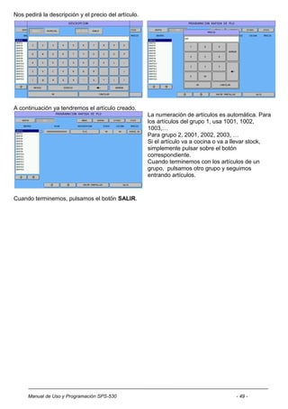 Nos pedirá la descripción y el precio del artículo.




A continuación ya tendremos el artículo creado.
                                                      La numeración de artículos es automática. Para
                                                      los artículos del grupo 1, usa 1001, 1002,
                                                      1003,…
                                                      Para grupo 2, 2001, 2002, 2003, …
                                                      Si el artículo va a cocina o va a llevar stock,
                                                      simplemente pulsar sobre el botón
                                                      correspondiente.
                                                      Cuando terminemos con los artículos de un
                                                      grupo, pulsamos otro grupo y seguimos
                                                      entrando artículos.



Cuando terminemos, pulsamos el botón SALIR.




     Manual de Uso y Programación SPS-530                                              - 49 -
 