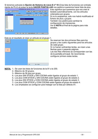 Si tenemos activada la Opción de Sistema de Llave-S nº 18 (Crea lista de funciones con entrada
rápida de PLU) al pulsar la tecla HACER PANTALLAS nos pedirá si queremos hacer lista de plus.
                                                Esto significa que queremos que nos cree el
                                                teclado automáticamente, con los artículos
                                                ordenados por grupos.
                                                Si no lo aceptamos, solo nos habrá modificado el
                                                fichero de plus y grupos.
                                                También nos pedirá para cambiar la
                                                configuración de impresoras.
                                                Ver la NOTA al final de la página para más
                                                detalles.




Este es el resultado al crear un artículo en el grupo 1.
                                                      Se reservan las dos primeras filas para los
                                                      grupos y las cuatro siguientes para los artículos
                                                      de cada grupo.
                                                      Si no fueran suficientes teclas, se crean unas
                                                      flechas para ir pasando páginas.
                                                      Las dos filas inferiores se corresponden con las
                                                      de la pantalla principal. Se recomienda
                                                      configurar primero estas teclas.




NOTA: 1.- Se usan las listas de funciones de la 81 a la 200.
      2.- Máximo de 30 grupos.
      3.- Máximo de 56 plus por grupo.
      4.- Los plus SIN STOCK y SIN COCINA están ligados al grupo de estado 1.
      5.- Los plus CON STOCK y SIN COCINA están ligados al grupo de estado 2.
      6.- Los plus SIN STOCK y CON COCINA están ligados al grupo de estado 3.
      7.- Los plus CON STOCK y CON COCINA están ligados al grupo de estado 4.
      8.- Los empleados se configuran para trabajar con la lista por defecto 81.




     Manual de Uso y Programación SPS-530                                                - 50 -
 
