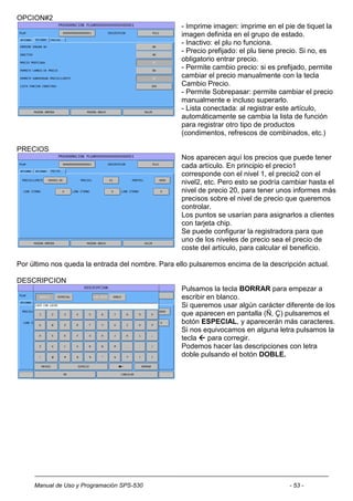 OPCION#2
                                                   - Imprime imagen: imprime en el pie de tiquet la
                                                   imagen definida en el grupo de estado.
                                                   - Inactivo: el plu no funciona.
                                                   - Precio prefijado: el plu tiene precio. Si no, es
                                                   obligatorio entrar precio.
                                                   - Permite cambio precio: si es prefijado, permite
                                                   cambiar el precio manualmente con la tecla
                                                   Cambio Precio.
                                                   - Permite Sobrepasar: permite cambiar el precio
                                                   manualmente e incluso superarlo.
                                                   - Lista conectada: al registrar este artículo,
                                                   automáticamente se cambia la lista de función
                                                   para registrar otro tipo de productos
                                                   (condimentos, refrescos de combinados, etc.)

PRECIOS
                                                   Nos aparecen aquí los precios que puede tener
                                                   cada artículo. En principio el precio1
                                                   corresponde con el nivel 1, el precio2 con el
                                                   nivel2, etc. Pero esto se podría cambiar hasta el
                                                   nivel de precio 20, para tener unos informes más
                                                   precisos sobre el nivel de precio que queremos
                                                   controlar.
                                                   Los puntos se usarían para asignarlos a clientes
                                                   con tarjeta chip.
                                                   Se puede configurar la registradora para que
                                                   uno de los niveles de precio sea el precio de
                                                   coste del artículo, para calcular el beneficio.

Por último nos queda la entrada del nombre. Para ello pulsaremos encima de la descripción actual.

DESCRIPCION
                                                   Pulsamos la tecla BORRAR para empezar a
                                                   escribir en blanco.
                                                   Si queremos usar algún carácter diferente de los
                                                   que aparecen en pantalla (Ñ, Ç) pulsaremos el
                                                   botón ESPECIAL, y aparecerán más caracteres.
                                                   Si nos equivocamos en alguna letra pulsamos la
                                                   tecla  para corregir.
                                                   Podemos hacer las descripciones con letra
                                                   doble pulsando el botón DOBLE.




     Manual de Uso y Programación SPS-530                                             - 53 -
 