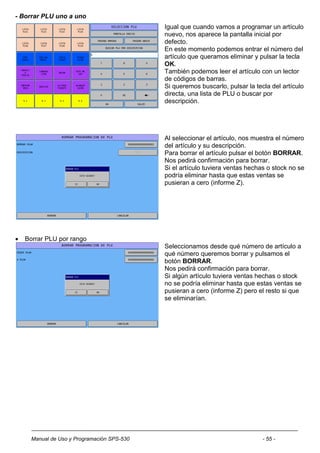 - Borrar PLU uno a uno
                                             Igual que cuando vamos a programar un artículo
                                             nuevo, nos aparece la pantalla inicial por
                                             defecto.
                                             En este momento podemos entrar el número del
                                             artículo que queramos eliminar y pulsar la tecla
                                             OK.
                                             También podemos leer el artículo con un lector
                                             de códigos de barras.
                                             Si queremos buscarlo, pulsar la tecla del artículo
                                             directa, una lista de PLU o buscar por
                                             descripción.




                                             Al seleccionar el artículo, nos muestra el número
                                             del artículo y su descripción.
                                             Para borrar el artículo pulsar el botón BORRAR.
                                             Nos pedirá confirmación para borrar.
                                             Si el artículo tuviera ventas hechas o stock no se
                                             podría eliminar hasta que estas ventas se
                                             pusieran a cero (informe Z).




   Borrar PLU por rango
                                             Seleccionamos desde qué número de artículo a
                                             qué número queremos borrar y pulsamos el
                                             botón BORRAR.
                                             Nos pedirá confirmación para borrar.
                                             Si algún artículo tuviera ventas hechas o stock
                                             no se podría eliminar hasta que estas ventas se
                                             pusieran a cero (informe Z) pero el resto si que
                                             se eliminarían.




      Manual de Uso y Programación SPS-530                                      - 55 -
 