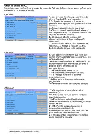 Grupo de Estado de PLU
Los artículos que van ligados a un grupo de estado de PLU usarán las opciones que se definan para
cada uno de los grupos de estado.

OPCION#1
                                                  1.- Los artículos de este grupo usarán uno (o
                                                  ninguno) de los IVAs aquí marcados.
                                                  2,3.- A parte del grupo de la ficha del plu,
                                                  podemos tener 2 grupos más para estadísticas e
                                                  informes.
                                                  4.- Desactiva los artículos de este grupo.
                                                  5.- Si es condimento requiere la entrada de un
                                                  artículo previamente, que es al que modifica. Se
                                                  imprime de manera diferente.
                                                  6.- El siguiente artículo tiene que ser
                                                  obligatoriamente un artículo con la opción
                                                  condimento.
                                                  7.- Al vender este artículo, si es el primero en
                                                  registrarse, se finaliza la venta en efectivo.
                                                  8.- Este artículo siempre resta su importe.

OPCION#2
                                                  9.- Las opciones Hash hacen que estos plus
                                                  sumen en otros contadores de los informes. (Ver
                                                  OPCIONES HASH)
                                                  10.- Ideal para gasolineras. El precio del plu es
                                                  el precio del litro con 3 decimales. Se entra el
                                                  precio a cobrar en la tecla de plu
                                                  correspondiente.
                                                  12.- El precio del plu no se cobra.
                                                  13.- El artículo requiere entrada de peso.
                                                  14.- Se recoge el peso de la balanza
                                                  automáticamente.
                                                  15.- Descuenta automáticamente una tara
                                                  programada.
                                                  16.- Permite el control de stock para este plu.

OPCION#3
                                                  17.- Se registrará el plu aquí marcado a
                                                  continuación.
                                                  18.- Si llevamos stock, no permite vender con
                                                  inventario negativo.
                                                  19.- Permite hacer invitación del artículo.
                                                  20.- Permite descontar stock desde registro con
                                                  la tecla Merma.
                                                  21, 22.- Permite realizar descuentos o
                                                  incrementos en este artículo.
                                                  23.- Obliga a usar una impresora de facturas
                                                  para hacer una línea de validación.
                                                  24.- Obliga a entrar un número de referencia
                                                  antes de registrar este plu.




     Manual de Uso y Programación SPS-530                                           - 56 -
 