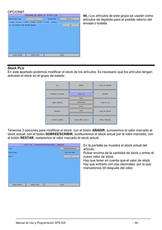 OPCION#7
                                                   44.- Los artículos de este grupo se usarán como
                                                   artículos de depósito para el posible retorno del
                                                   envase o botella.




Stock PLU
En este apartado podemos modificar el stock de los artículos. Es necesario que los artículos tengan
activado el stock en el grupo de estado.




Tenemos 3 opciones para modificar el stock: con el botón AÑADIR, sumaremos el valor marcado al
stock actual; con el botón SOBREESCRIBIR, sustituiremos el stock actual por el valor marcado; con
el botón RESTAR, restaremos el valor marcado al stock actual.

                                                   En la pantalla se muestra el stock actual del
                                                   artículo.
                                                   Pulsar encima de la cantidad de stock y entrar el
                                                   nuevo valor de stock.
                                                   Hay que tener en cuenta que el valor de stock
                                                   hay que entrarlo con dos decimales, por lo que
                                                   marcaremos 00 después del valor.




     Manual de Uso y Programación SPS-530                                            - 58 -
 