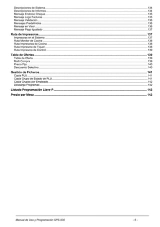 Descripciones de Sistema .......................................................................................................................................... 134
   Descripciones de Informes ......................................................................................................................................... 134
   Mensaje Endorso Cheque .......................................................................................................................................... 135
   Mensaje Logo Facturas .............................................................................................................................................. 135
   Mensaje Validación .................................................................................................................................................... 136
   Mensajes Predefinidos ............................................................................................................................................... 136
   Mensaje en Visor ........................................................................................................................................................ 136
   Mensaje Pago Igualado ............................................................................................................................................. 137
Ruta de Impresoras ................................................................................................................................. 137
   Impresoras en el Sistema .......................................................................................................................................... 137
   Ruta Monitor de Cocina ............................................................................................................................................. 138
   Ruta Impresoras de Cocina ....................................................................................................................................... 138
   Ruta Impresora de Tiquet .......................................................................................................................................... 138
   Ruta Impresora de Control ......................................................................................................................................... 139
Tabla de Ofertas ...................................................................................................................................... 139
   Tabla de Oferta .......................................................................................................................................................... 139
   Multi Compra .............................................................................................................................................................. 139
   Precio Fijo .................................................................................................................................................................. 140
   Descuento Selectivo................................................................................................................................................... 140
Gestión de Ficheros ................................................................................................................................ 141
   Copia PLU .................................................................................................................................................................. 141
   Copia Grupo de Estado de PLU ................................................................................................................................. 141
   Copia Grupos por Empleado ...................................................................................................................................... 142
   Descarga Programas ................................................................................................................................................. 142
Listado Programación Llave-P ............................................................................................................... 143
Precio por Mesa ...................................................................................................................................... 143




     Manual de Uso y Programación SPS-530                                                                                                                  -5-
 