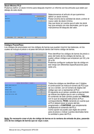 Stock Mínimo PLU
Podemos definir un stock mínimo para después imprimir un informe con los artículos que están por
debajo de este stock.

                                                  Seleccionamos el artículo al que queremos
                                                  definir un stock mínimo.
                                                  Pulsar encima de la cantidad de stock y entrar el
                                                  nuevo valor de stock mínimo.
                                                  Hay que tener en cuenta que el valor de stock
                                                  hay que entrarlo con dos decimales, por lo que
                                                  marcaremos 00 después del valor.




Códigos Precio/Peso
Los códigos de precio/peso son los códigos de barras que pueden imprimir las balanzas, en los
cuales se incluye el precio o el peso del artículo dentro del mismo código de barras.

                                                  Para identificar los códigos de barras de precio o
                                                  peso del resto de los códigos de barras, se
                                                  suelen utilizar códigos que empiecen por 02 y de
                                                  20 a 29.
                                                  Podemos configurar cualquier tipo de código en
                                                  ese rango con diferentes especificaciones para
                                                  cada uno.




                                                  Todos los códigos se identifican con 2 dígitos.
                                                  A continuación se indica el número de PLU que
                                                  se va a vender, con el número de dígitos del
                                                  código que van a representar al PLU.
                                                  El siguiente es el campo variable al que también
                                                  se indican los dígitos que lo van a contener.
                                                  El contenido de este cambio puede ser PRECIO,
                                                  con lo que se asignará este precio al PLU
                                                  correspondiente; PESO, teniendo en cuenta que
                                                  el PLU deberá tener el precio del kilo
                                                  programado; o CANTIDAD, que simplemente
                                                  multiplicará el contenido del PLU.
                                                  Como opción se puede usar dígito de control
                                                  para el precio o indicar cuantos decimales tiene
                                                  la cantidad o peso del PLU.

Nota: Es necesario crear el plu de código de barras en la ventana de entrada de plus, pasando
uno de los códigos de barras que se vaya a usar.



     Manual de Uso y Programación SPS-530                                            - 59 -
 