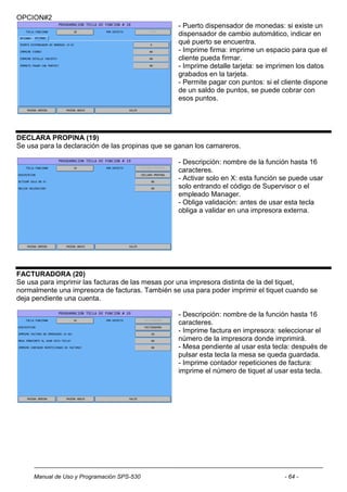 OPCION#2
                                                  - Puerto dispensador de monedas: si existe un
                                                  dispensador de cambio automático, indicar en
                                                  qué puerto se encuentra.
                                                  - Imprime firma: imprime un espacio para que el
                                                  cliente pueda firmar.
                                                  - Imprime detalle tarjeta: se imprimen los datos
                                                  grabados en la tarjeta.
                                                  - Permite pagar con puntos: si el cliente dispone
                                                  de un saldo de puntos, se puede cobrar con
                                                  esos puntos.




DECLARA PROPINA (19)
Se usa para la declaración de las propinas que se ganan los camareros.

                                                  - Descripción: nombre de la función hasta 16
                                                  caracteres.
                                                  - Activar solo en X: esta función se puede usar
                                                  solo entrando el código de Supervisor o el
                                                  empleado Manager.
                                                  - Obliga validación: antes de usar esta tecla
                                                  obliga a validar en una impresora externa.




FACTURADORA (20)
Se usa para imprimir las facturas de las mesas por una impresora distinta de la del tiquet,
normalmente una impresora de facturas. También se usa para poder imprimir el tiquet cuando se
deja pendiente una cuenta.

                                                  - Descripción: nombre de la función hasta 16
                                                  caracteres.
                                                  - Imprime factura en impresora: seleccionar el
                                                  número de la impresora donde imprimirá.
                                                  - Mesa pendiente al usar esta tecla: después de
                                                  pulsar esta tecla la mesa se queda guardada.
                                                  - Imprime contador repeticiones de factura:
                                                  imprime el número de tiquet al usar esta tecla.




     Manual de Uso y Programación SPS-530                                           - 64 -
 