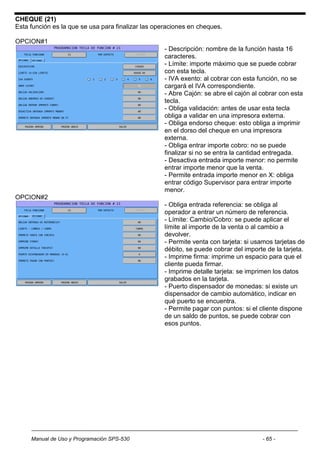CHEQUE (21)
Esta función es la que se usa para finalizar las operaciones en cheques.

OPCION#1
                                                   - Descripción: nombre de la función hasta 16
                                                   caracteres.
                                                   - Límite: importe máximo que se puede cobrar
                                                   con esta tecla.
                                                   - IVA exento: al cobrar con esta función, no se
                                                   cargará el IVA correspondiente.
                                                   - Abre Cajón: se abre el cajón al cobrar con esta
                                                   tecla.
                                                   - Obliga validación: antes de usar esta tecla
                                                   obliga a validar en una impresora externa.
                                                   - Obliga endorso cheque: esto obliga a imprimir
                                                   en el dorso del cheque en una impresora
                                                   externa.
                                                   - Obliga entrar importe cobro: no se puede
                                                   finalizar si no se entra la cantidad entregada.
                                                   - Desactiva entrada importe menor: no permite
                                                   entrar importe menor que la venta.
                                                   - Permite entrada importe menor en X: obliga
                                                   entrar código Supervisor para entrar importe
                                                   menor.
OPCION#2
                                                   - Obliga entrada referencia: se obliga al
                                                   operador a entrar un número de referencia.
                                                   - Límite: Cambio/Cobro: se puede aplicar el
                                                   límite al importe de la venta o al cambio a
                                                   devolver.
                                                   - Permite venta con tarjeta: si usamos tarjetas de
                                                   débito, se puede cobrar del importe de la tarjeta.
                                                   - Imprime firma: imprime un espacio para que el
                                                   cliente pueda firmar.
                                                   - Imprime detalle tarjeta: se imprimen los datos
                                                   grabados en la tarjeta.
                                                   - Puerto dispensador de monedas: si existe un
                                                   dispensador de cambio automático, indicar en
                                                   qué puerto se encuentra.
                                                   - Permite pagar con puntos: si el cliente dispone
                                                   de un saldo de puntos, se puede cobrar con
                                                   esos puntos.




     Manual de Uso y Programación SPS-530                                            - 65 -
 