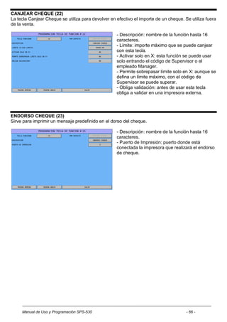 CANJEAR CHEQUE (22)
La tecla Canjear Cheque se utiliza para devolver en efectivo el importe de un cheque. Se utiliza fuera
de la venta.

                                                    - Descripción: nombre de la función hasta 16
                                                    caracteres.
                                                    - Límite: importe máximo que se puede canjear
                                                    con esta tecla.
                                                    - Activar solo en X: esta función se puede usar
                                                    solo entrando el código de Supervisor o el
                                                    empleado Manager.
                                                    - Permite sobrepasar límite solo en X: aunque se
                                                    defina un límite máximo, con el código de
                                                    Supervisor se puede superar.
                                                    - Obliga validación: antes de usar esta tecla
                                                    obliga a validar en una impresora externa.




ENDORSO CHEQUE (23)
Sirve para imprimir un mensaje predefinido en el dorso del cheque.

                                                    - Descripción: nombre de la función hasta 16
                                                    caracteres.
                                                    - Puerto de Impresión: puerto donde está
                                                    conectada la impresora que realizará el endorso
                                                    de cheque.




     Manual de Uso y Programación SPS-530                                              - 66 -
 