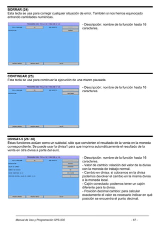 BORRAR (24)
Esta tecla se usa para corregir cualquier situación de error. También si nos hemos equivocado
entrando cantidades numéricas.

                                                   - Descripción: nombre de la función hasta 16
                                                   caracteres.




CONTINUAR (25)
Esta tecla se usa para continuar la ejecución de una macro pausada.

                                                   - Descripción: nombre de la función hasta 16
                                                   caracteres.




DIVISA1-5 (26~30)
Estas funciones actúan como un subtotal, sólo que convierten el resultado de la venta en la moneda
correspondiente. Se puede usar la divisa1 para que imprima automáticamente el resultado de la
venta en otra divisa a parte del euro.

                                                   - Descripción: nombre de la función hasta 16
                                                   caracteres.
                                                   - Valor de cambio: relación del valor de la divisa
                                                   con la moneda de trabajo normal.
                                                   - Cambio en divisa: si cobramos en la divisa
                                                   podemos devolver el cambio en la misma divisa
                                                   o la moneda local.
                                                   - Cajón conectado: podemos tener un cajón
                                                   diferente para la divisa.
                                                   - Posición decimal cambio: para calcular
                                                   exactamente el valor es necesario indicar en qué
                                                   posición se encuentra el punto decimal.




     Manual de Uso y Programación SPS-530                                            - 67 -
 