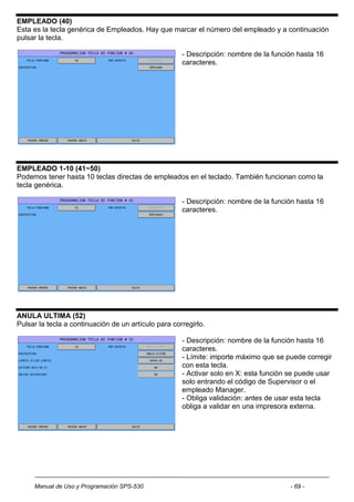 EMPLEADO (40)
Esta es la tecla genérica de Empleados. Hay que marcar el número del empleado y a continuación
pulsar la tecla.

                                                      - Descripción: nombre de la función hasta 16
                                                      caracteres.




EMPLEADO 1-10 (41~50)
Podemos tener hasta 10 teclas directas de empleados en el teclado. También funcionan como la
tecla genérica.

                                                      - Descripción: nombre de la función hasta 16
                                                      caracteres.




ANULA ULTIMA (52)
Pulsar la tecla a continuación de un artículo para corregirlo.

                                                      - Descripción: nombre de la función hasta 16
                                                      caracteres.
                                                      - Límite: importe máximo que se puede corregir
                                                      con esta tecla.
                                                      - Activar solo en X: esta función se puede usar
                                                      solo entrando el código de Supervisor o el
                                                      empleado Manager.
                                                      - Obliga validación: antes de usar esta tecla
                                                      obliga a validar en una impresora externa.




     Manual de Uso y Programación SPS-530                                               - 69 -
 