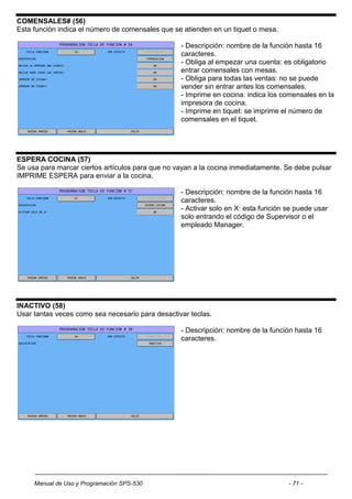 COMENSALES# (56)
Esta función indica el número de comensales que se atienden en un tiquet o mesa.

                                                  - Descripción: nombre de la función hasta 16
                                                  caracteres.
                                                  - Obliga al empezar una cuenta: es obligatorio
                                                  entrar comensales con mesas.
                                                  - Obliga para todas las ventas: no se puede
                                                  vender sin entrar antes los comensales.
                                                  - Imprime en cocina: indica los comensales en la
                                                  impresora de cocina.
                                                  - Imprime en tiquet: se imprime el número de
                                                  comensales en el tiquet.




ESPERA COCINA (57)
Se usa para marcar ciertos artículos para que no vayan a la cocina inmediatamente. Se debe pulsar
IMPRIME ESPERA para enviar a la cocina.

                                                  - Descripción: nombre de la función hasta 16
                                                  caracteres.
                                                  - Activar solo en X: esta función se puede usar
                                                  solo entrando el código de Supervisor o el
                                                  empleado Manager.




INACTIVO (58)
Usar tantas veces como sea necesario para desactivar teclas.

                                                  - Descripción: nombre de la función hasta 16
                                                  caracteres.




     Manual de Uso y Programación SPS-530                                           - 71 -
 