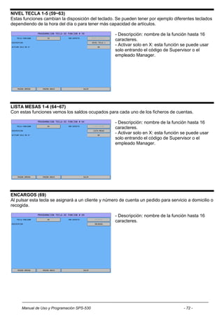 NIVEL TECLA 1-5 (59~63)
Estas funciones cambian la disposición del teclado. Se pueden tener por ejemplo diferentes teclados
dependiendo de la hora del día o para tener más capacidad de artículos.

                                                    - Descripción: nombre de la función hasta 16
                                                    caracteres.
                                                    - Activar solo en X: esta función se puede usar
                                                    solo entrando el código de Supervisor o el
                                                    empleado Manager.




LISTA MESAS 1-4 (64~67)
Con estas funciones vemos los saldos ocupados para cada uno de los ficheros de cuentas.

                                                    - Descripción: nombre de la función hasta 16
                                                    caracteres.
                                                    - Activar solo en X: esta función se puede usar
                                                    solo entrando el código de Supervisor o el
                                                    empleado Manager.




ENCARGOS (69)
Al pulsar esta tecla se asignará a un cliente y número de cuenta un pedido para servicio a domicilio o
recogida.

                                                    - Descripción: nombre de la función hasta 16
                                                    caracteres.




     Manual de Uso y Programación SPS-530                                              - 72 -
 