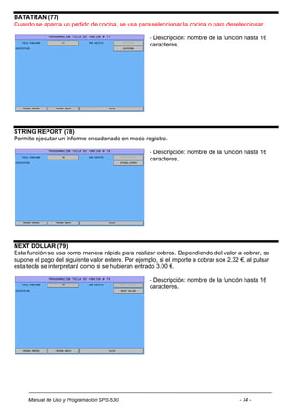 DATATRAN (77)
Cuando se aparca un pedido de cocina, se usa para seleccionar la cocina o para deseleccionar.

                                                     - Descripción: nombre de la función hasta 16
                                                     caracteres.




STRING REPORT (78)
Permite ejecutar un informe encadenado en modo registro.

                                                     - Descripción: nombre de la función hasta 16
                                                     caracteres.




NEXT DOLLAR (79)
Esta función se usa como manera rápida para realizar cobros. Dependiendo del valor a cobrar, se
supone el pago del siguiente valor entero. Por ejemplo, si el importe a cobrar son 2.32 €, al pulsar
esta tecla se interpretará como si se hubieran entrado 3.00 €.

                                                     - Descripción: nombre de la función hasta 16
                                                     caracteres.




     Manual de Uso y Programación SPS-530                                               - 74 -
 
