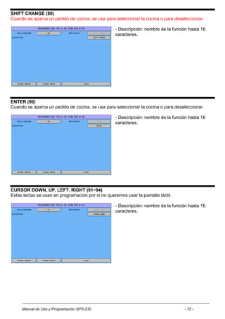 SHIFT CHANGE (80)
Cuando se aparca un pedido de cocina, se usa para seleccionar la cocina o para deseleccionar.

                                                    - Descripción: nombre de la función hasta 16
                                                    caracteres.




ENTER (90)
Cuando se aparca un pedido de cocina, se usa para seleccionar la cocina o para deseleccionar.

                                                    - Descripción: nombre de la función hasta 16
                                                    caracteres.




CURSOR DOWN, UP, LEFT, RIGHT (91~94)
Estas teclas se usan en programación por si no queremos usar la pantalla táctil.

                                                    - Descripción: nombre de la función hasta 16
                                                    caracteres.




     Manual de Uso y Programación SPS-530                                            - 75 -
 