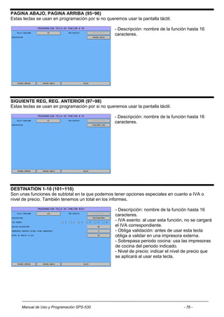 PAGINA ABAJO, PAGINA ARRIBA (95~96)
Estas teclas se usan en programación por si no queremos usar la pantalla táctil.

                                                    - Descripción: nombre de la función hasta 16
                                                    caracteres.




SIGUIENTE REG, REG. ANTERIOR (97~98)
Estas teclas se usan en programación por si no queremos usar la pantalla táctil.

                                                    - Descripción: nombre de la función hasta 16
                                                    caracteres.




DESTINATION 1-10 (101~110)
Son unas funciones de subtotal en la que podemos tener opciones especiales en cuanto a IVA o
nivel de precio. También tenemos un total en los informes.

                                                    - Descripción: nombre de la función hasta 16
                                                    caracteres.
                                                    - IVA exento: al usar esta función, no se cargará
                                                    el IVA correspondiente.
                                                    - Obliga validación: antes de usar esta tecla
                                                    obliga a validar en una impresora externa.
                                                    - Sobrepasa periodo cocina: usa las impresoras
                                                    de cocina del periodo indicado.
                                                    - Nivel de precio: indicar el nivel de precio que
                                                    se aplicará al usar esta tecla.




     Manual de Uso y Programación SPS-530                                             - 76 -
 