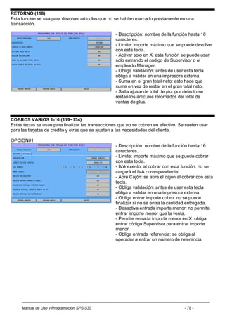 RETORNO (118)
Esta función se usa para devolver artículos que no se habían marcado previamente en una
transacción.

                                                    - Descripción: nombre de la función hasta 16
                                                    caracteres.
                                                    - Límite: importe máximo que se puede devolver
                                                    con esta tecla.
                                                    - Activar solo en X: esta función se puede usar
                                                    solo entrando el código de Supervisor o el
                                                    empleado Manager.
                                                    - Obliga validación: antes de usar esta tecla
                                                    obliga a validar en una impresora externa.
                                                    - Suma en el gran total neto: esto hace que
                                                    sume en vez de restar en el gran total neto.
                                                    - Salta ajuste de total de plu: por defecto se
                                                    restan los artículos retornados del total de
                                                    ventas de plus.


COBROS VARIOS 1-16 (119~134)
Estas teclas se usan para finalizar las transacciones que no se cobren en efectivo. Se suelen usar
para las tarjetas de crédito y otras que se ajusten a las necesidades del cliente.

OPCION#1
                                                    - Descripción: nombre de la función hasta 16
                                                    caracteres.
                                                    - Límite: importe máximo que se puede cobrar
                                                    con esta tecla.
                                                    - IVA exento: al cobrar con esta función, no se
                                                    cargará el IVA correspondiente.
                                                    - Abre Cajón: se abre el cajón al cobrar con esta
                                                    tecla.
                                                    - Obliga validación: antes de usar esta tecla
                                                    obliga a validar en una impresora externa.
                                                    - Obliga entrar importe cobro: no se puede
                                                    finalizar si no se entra la cantidad entregada.
                                                    - Desactiva entrada importe menor: no permite
                                                    entrar importe menor que la venta.
                                                    - Permite entrada importe menor en X: obliga
                                                    entrar código Supervisor para entrar importe
                                                    menor.
                                                    - Obliga entrada referencia: se obliga al
                                                    operador a entrar un número de referencia.




     Manual de Uso y Programación SPS-530                                             - 78 -
 