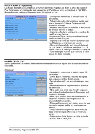 MODIFICADOR 1-10 (136~145)
Las teclas de modificador, modifican el número del PLU a registrar, es decir, si antes de pulsar el
PLU 1 marcamos un modificador que nos cambie el 4º dígito por un 5, se registrará el PLU 5001.
Se pueden usar varios modificadores antes de registrar un plu.

                                                     - Descripción: nombre de la función hasta 16
                                                     caracteres.
                                                     - Activar solo en X: esta función se puede usar
                                                     solo entrando el código de Supervisor o el
                                                     empleado Manager.
                                                     - Modifica descripción: se modifica la descripción
                                                     del artículo pero no el código.
                                                     - Imprime en Factura: se imprime el nombre del
                                                     modificador en factura.
                                                     - Imprime en Tiquet: se imprime el nombre del
                                                     modificador en el tiquet.
                                                     - Imprime en Cocina: se imprime el nombre del
                                                     modificador en la impresora de cocina.
                                                     - Afecta al dígito del plu: se indica el dígito del
                                                     plu que variará. Los plus se identifican con 18
                                                     dígitos, siendo el 1 el dígito de más a la derecha.
                                                     - Valor del dígito: número que sustituirá al valor
                                                     actual del dígito indicado.


#/ABRIR CAJON (147)
Se usa para entrar un número de referencia durante la transacción o para abrir el cajón sin realizar
una venta.

OPCION#1
                                                     - Descripción: nombre de la función hasta 16
                                                     caracteres.
                                                     - Límite dígitos referencia: máximo de dígitos
                                                     que se pueden entrar de referencia.
                                                     - Permite abrir cajón: se abre el cajón con esta
                                                     tecla.
                                                     - Permite referencia: se puede entrar números
                                                     de referencia.
                                                     - Abrir cajón solo en X: esta función se puede
                                                     usar solo entrando el código de Supervisor o el
                                                     empleado Manager.
                                                     - Abrir cajón inactivo después de referencia: al
                                                     hacer una referencia se interpreta que ha
                                                     empezado la transacción.
                                                     - Obliga validación con abrir cajón: antes de usar
                                                     esta tecla obliga a validar en una impresora
                                                     externa.
                                                     - Obliga referencia al principio de la venta: se
                                                     debe entrar siempre referencia al iniciar una
                                                     venta.
                                                     - Obliga entrar límite dígitos: se debe entrar la
                                                     cantidad exacta de dígitos.




     Manual de Uso y Programación SPS-530                                               - 80 -
 