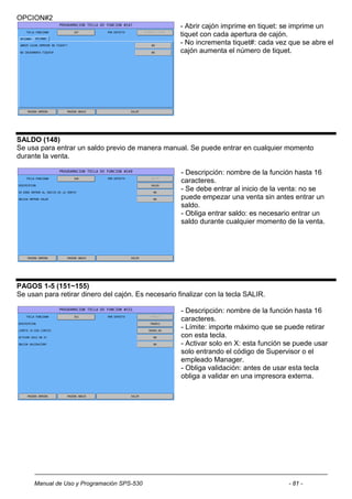 OPCION#2
                                                     - Abrir cajón imprime en tiquet: se imprime un
                                                     tiquet con cada apertura de cajón.
                                                     - No incrementa tiquet#: cada vez que se abre el
                                                     cajón aumenta el número de tiquet.




SALDO (148)
Se usa para entrar un saldo previo de manera manual. Se puede entrar en cualquier momento
durante la venta.

                                                     - Descripción: nombre de la función hasta 16
                                                     caracteres.
                                                     - Se debe entrar al inicio de la venta: no se
                                                     puede empezar una venta sin antes entrar un
                                                     saldo.
                                                     - Obliga entrar saldo: es necesario entrar un
                                                     saldo durante cualquier momento de la venta.




PAGOS 1-5 (151~155)
Se usan para retirar dinero del cajón. Es necesario finalizar con la tecla SALIR.

                                                     - Descripción: nombre de la función hasta 16
                                                     caracteres.
                                                     - Límite: importe máximo que se puede retirar
                                                     con esta tecla.
                                                     - Activar solo en X: esta función se puede usar
                                                     solo entrando el código de Supervisor o el
                                                     empleado Manager.
                                                     - Obliga validación: antes de usar esta tecla
                                                     obliga a validar en una impresora externa.




     Manual de Uso y Programación SPS-530                                              - 81 -
 