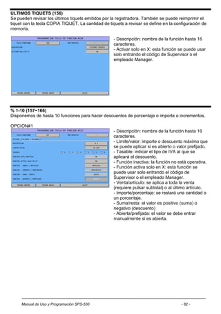 ULTIMOS TIQUETS (156)
Se pueden revisar los últimos tiquets emitidos por la registradora. También se puede reimprimir el
tiquet con la tecla COPIA TIQUET. La cantidad de tiquets a revisar se define en la configuración de
memoria.

                                                    - Descripción: nombre de la función hasta 16
                                                    caracteres.
                                                    - Activar solo en X: esta función se puede usar
                                                    solo entrando el código de Supervisor o el
                                                    empleado Manager.




% 1-10 (157~166)
Disponemos de hasta 10 funciones para hacer descuentos de porcentaje o importe o incrementos.

OPCION#1
                                                    - Descripción: nombre de la función hasta 16
                                                    caracteres.
                                                    - Límite/valor: importe o descuento máximo que
                                                    se puede aplicar si es abierto o valor prefijado.
                                                    - Tasable: indicar el tipo de IVA al que se
                                                    aplicará el descuento.
                                                    - Función inactiva: la función no está operativa.
                                                    - Función activa solo en X: esta función se
                                                    puede usar solo entrando el código de
                                                    Supervisor o el empleado Manager.
                                                    - Venta/artículo: se aplica a toda la venta
                                                    (requiere pulsar subtotal) o al último artículo.
                                                    - Importe/porcentaje: se restará una cantidad o
                                                    un porcentaje.
                                                    - Suma/resta: el valor es positivo (suma) o
                                                    negativo (descuento)
                                                    - Abierta/prefijada: el valor se debe entrar
                                                    manualmente si es abierta.




     Manual de Uso y Programación SPS-530                                              - 82 -
 