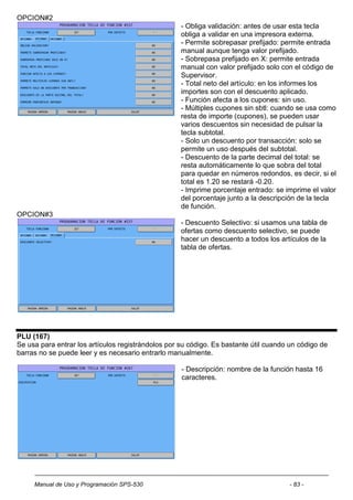 OPCION#2
                                                    - Obliga validación: antes de usar esta tecla
                                                    obliga a validar en una impresora externa.
                                                    - Permite sobrepasar prefijado: permite entrada
                                                    manual aunque tenga valor prefijado.
                                                    - Sobrepasa prefijado en X: permite entrada
                                                    manual con valor prefijado solo con el código de
                                                    Supervisor.
                                                    - Total neto del artículo: en los informes los
                                                    importes son con el descuento aplicado.
                                                    - Función afecta a los cupones: sin uso.
                                                    - Múltiples cupones sin sbtl: cuando se usa como
                                                    resta de importe (cupones), se pueden usar
                                                    varios descuentos sin necesidad de pulsar la
                                                    tecla subtotal.
                                                    - Solo un descuento por transacción: solo se
                                                    permite un uso después del subtotal.
                                                    - Descuento de la parte decimal del total: se
                                                    resta automáticamente lo que sobra del total
                                                    para quedar en números redondos, es decir, si el
                                                    total es 1.20 se restará -0.20.
                                                    - Imprime porcentaje entrado: se imprime el valor
                                                    del porcentaje junto a la descripción de la tecla
                                                    de función.
OPCION#3
                                                    - Descuento Selectivo: si usamos una tabla de
                                                    ofertas como descuento selectivo, se puede
                                                    hacer un descuento a todos los artículos de la
                                                    tabla de ofertas.




PLU (167)
Se usa para entrar los artículos registrándolos por su código. Es bastante útil cuando un código de
barras no se puede leer y es necesario entrarlo manualmente.

                                                    - Descripción: nombre de la función hasta 16
                                                    caracteres.




     Manual de Uso y Programación SPS-530                                             - 83 -
 