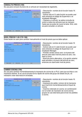 CONSULTA PRECIO (169)
Se usa para conocer el precio de un artículo sin necesidad de registrarlo.

                                                    - Descripción: nombre de la función hasta 16
                                                    caracteres.
                                                    - Activar solo en X: esta función se puede usar
                                                    solo entrando el código de Supervisor o el
                                                    empleado Manager.
                                                    - Fija/para un artículo: se aplica consulta de
                                                    precio a todos los artículos que se marquen
                                                    hasta que se pulse de nuevo la tecla. Sinó, solo
                                                    es para consultar un artículo.




NIVEL PRECIO 1-20 (170~189)
Estas teclas se usan para cambiar manualmente el nivel de precio que se debe aplicar.

                                                    - Descripción: nombre de la función hasta 16
                                                    caracteres.
                                                    - Activar solo en X: esta función se puede usar
                                                    solo entrando el código de Supervisor o el
                                                    empleado Manager.
                                                    - Prohibe vender precio cero: si el precio del
                                                    artículo para este nivel de precio es cero, nos
                                                    dará un error.
                                                    - Nivel de precio alternativo: si la opción anterior
                                                    está activada y el precio del artículo es cero,
                                                    entonces se usará este nivel de precio.



CAMBIO COCINA (190)
Se usa para cambiar momentáneamente la impresora de cocina de un PLU, para que se dirija a una
impresora distinta. Si se usa la función Envío rápido de cocina del grupo de estado de plu, es
necesario crear esta tecla en el teclado.

                                                    - Descripción: nombre de la función hasta 16
                                                    caracteres.
                                                    - Impresora de salida: número de la impresora
                                                    que imprimirá momentáneamente el tiquet de
                                                    cocina.
                                                    - Imprime ordenado en cocina: en combinación
                                                    con el orden de impresión de cocina de los
                                                    grupos se usa esta tecla para enviar los pedidos
                                                    a cocina.




     Manual de Uso y Programación SPS-530                                                - 84 -
 