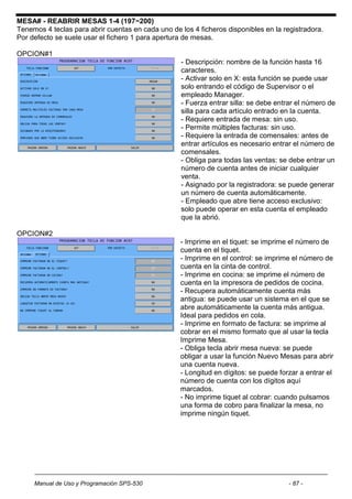 MESA# - REABRIR MESAS 1-4 (197~200)
Tenemos 4 teclas para abrir cuentas en cada uno de los 4 ficheros disponibles en la registradora.
Por defecto se suele usar el fichero 1 para apertura de mesas.

OPCION#1
                                                   - Descripción: nombre de la función hasta 16
                                                   caracteres.
                                                   - Activar solo en X: esta función se puede usar
                                                   solo entrando el código de Supervisor o el
                                                   empleado Manager.
                                                   - Fuerza entrar silla: se debe entrar el número de
                                                   silla para cada artículo entrado en la cuenta.
                                                   - Requiere entrada de mesa: sin uso.
                                                   - Permite múltiples facturas: sin uso.
                                                   - Requiere la entrada de comensales: antes de
                                                   entrar artículos es necesario entrar el número de
                                                   comensales.
                                                   - Obliga para todas las ventas: se debe entrar un
                                                   número de cuenta antes de iniciar cualquier
                                                   venta.
                                                   - Asignado por la registradora: se puede generar
                                                   un número de cuenta automáticamente.
                                                   - Empleado que abre tiene acceso exclusivo:
                                                   solo puede operar en esta cuenta el empleado
                                                   que la abrió.

OPCION#2
                                                   - Imprime en el tiquet: se imprime el número de
                                                   cuenta en el tiquet.
                                                   - Imprime en el control: se imprime el número de
                                                   cuenta en la cinta de control.
                                                   - Imprime en cocina: se imprime el número de
                                                   cuenta en la impresora de pedidos de cocina.
                                                   - Recupera automáticamente cuenta más
                                                   antigua: se puede usar un sistema en el que se
                                                   abre automáticamente la cuenta más antigua.
                                                   Ideal para pedidos en cola.
                                                   - Imprime en formato de factura: se imprime al
                                                   cobrar en el mismo formato que al usar la tecla
                                                   Imprime Mesa.
                                                   - Obliga tecla abrir mesa nueva: se puede
                                                   obligar a usar la función Nuevo Mesas para abrir
                                                   una cuenta nueva.
                                                   - Longitud en dígitos: se puede forzar a entrar el
                                                   número de cuenta con los dígitos aquí
                                                   marcados.
                                                   - No imprime tiquet al cobrar: cuando pulsamos
                                                   una forma de cobro para finalizar la mesa, no
                                                   imprime ningún tiquet.




     Manual de Uso y Programación SPS-530                                             - 87 -
 