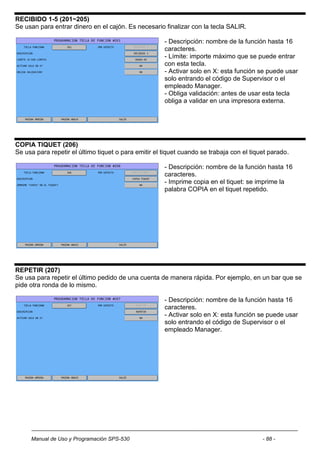 RECIBIDO 1-5 (201~205)
Se usan para entrar dinero en el cajón. Es necesario finalizar con la tecla SALIR.

                                                      - Descripción: nombre de la función hasta 16
                                                      caracteres.
                                                      - Límite: importe máximo que se puede entrar
                                                      con esta tecla.
                                                      - Activar solo en X: esta función se puede usar
                                                      solo entrando el código de Supervisor o el
                                                      empleado Manager.
                                                      - Obliga validación: antes de usar esta tecla
                                                      obliga a validar en una impresora externa.




COPIA TIQUET (206)
Se usa para repetir el último tiquet o para emitir el tiquet cuando se trabaja con el tiquet parado.

                                                      - Descripción: nombre de la función hasta 16
                                                      caracteres.
                                                      - Imprime copia en el tiquet: se imprime la
                                                      palabra COPIA en el tiquet repetido.




REPETIR (207)
Se usa para repetir el último pedido de una cuenta de manera rápida. Por ejemplo, en un bar que se
pide otra ronda de lo mismo.

                                                      - Descripción: nombre de la función hasta 16
                                                      caracteres.
                                                      - Activar solo en X: esta función se puede usar
                                                      solo entrando el código de Supervisor o el
                                                      empleado Manager.




     Manual de Uso y Programación SPS-530                                                 - 88 -
 