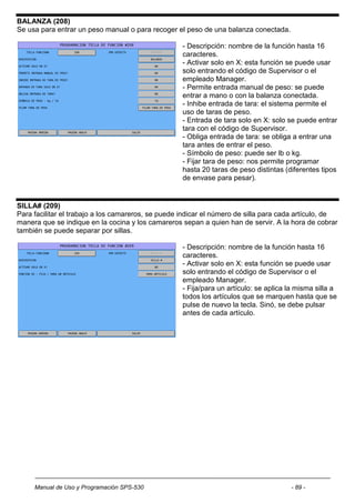 BALANZA (208)
Se usa para entrar un peso manual o para recoger el peso de una balanza conectada.

                                                    - Descripción: nombre de la función hasta 16
                                                    caracteres.
                                                    - Activar solo en X: esta función se puede usar
                                                    solo entrando el código de Supervisor o el
                                                    empleado Manager.
                                                    - Permite entrada manual de peso: se puede
                                                    entrar a mano o con la balanza conectada.
                                                    - Inhibe entrada de tara: el sistema permite el
                                                    uso de taras de peso.
                                                    - Entrada de tara solo en X: solo se puede entrar
                                                    tara con el código de Supervisor.
                                                    - Obliga entrada de tara: se obliga a entrar una
                                                    tara antes de entrar el peso.
                                                    - Símbolo de peso: puede ser lb o kg.
                                                    - Fijar tara de peso: nos permite programar
                                                    hasta 20 taras de peso distintas (diferentes tipos
                                                    de envase para pesar).


SILLA# (209)
Para facilitar el trabajo a los camareros, se puede indicar el número de silla para cada artículo, de
manera que se indique en la cocina y los camareros sepan a quien han de servir. A la hora de cobrar
también se puede separar por sillas.

                                                    - Descripción: nombre de la función hasta 16
                                                    caracteres.
                                                    - Activar solo en X: esta función se puede usar
                                                    solo entrando el código de Supervisor o el
                                                    empleado Manager.
                                                    - Fija/para un artículo: se aplica la misma silla a
                                                    todos los artículos que se marquen hasta que se
                                                    pulse de nuevo la tecla. Sinó, se debe pulsar
                                                    antes de cada artículo.




     Manual de Uso y Programación SPS-530                                              - 89 -
 
