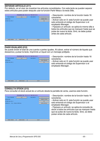 SEPARAR ARTICULO (211)
Por defecto, en el visor se muestran los artículos consolidados. Con esta tecla se pueden separar
estos artículos para poder después usar la función Partir Mesa o la tecla Silla.

                                                     - Descripción: nombre de la función hasta 16
                                                     caracteres.
                                                     - Activar solo en X: esta función se puede usar
                                                     solo entrando el código de Supervisor o el
                                                     empleado Manager.
                                                     - Fija/para un artículo: se aplica la misma silla a
                                                     todos los artículos que se marquen hasta que se
                                                     pulse de nuevo la tecla. Sinó, se debe pulsar
                                                     antes de cada artículo.




PAGO IGUALADO (212)
Se puede dividir el total de una cuenta a partes iguales. Al cobrar, entrar el número de tiquets que
deseamos y pulsar la tecla. Imprimirá un tiquet con un mensaje prefijado.

                                                     - Descripción: nombre de la función hasta 16
                                                     caracteres.
                                                     - Activar solo en X: esta función se puede usar
                                                     solo entrando el código de Supervisor o el
                                                     empleado Manager.




CONSULTA STOCK (213)
Para consultar el stock actual de un artículo desde la pantalla de venta, usamos esta función.

                                                     - Descripción: nombre de la función hasta 16
                                                     caracteres.
                                                     - Activar solo en X: esta función se puede usar
                                                     solo entrando el código de Supervisor o el
                                                     empleado Manager.
                                                     - Fija/para un artículo: se aplica la consulta de
                                                     stock a todos los artículos que se marquen hasta
                                                     que se pulse de nuevo la tecla. Sinó, se debe
                                                     pulsar antes de cada artículo.




     Manual de Uso y Programación SPS-530                                               - 90 -
 