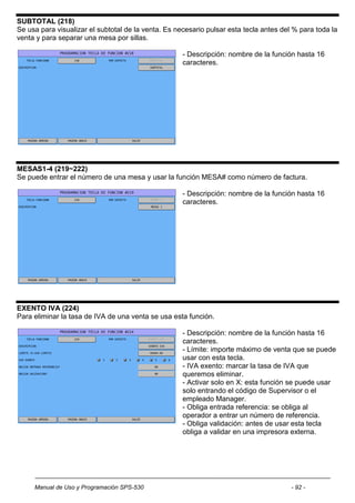 SUBTOTAL (218)
Se usa para visualizar el subtotal de la venta. Es necesario pulsar esta tecla antes del % para toda la
venta y para separar una mesa por sillas.

                                                     - Descripción: nombre de la función hasta 16
                                                     caracteres.




MESAS1-4 (219~222)
Se puede entrar el número de una mesa y usar la función MESA# como número de factura.

                                                     - Descripción: nombre de la función hasta 16
                                                     caracteres.




EXENTO IVA (224)
Para eliminar la tasa de IVA de una venta se usa esta función.

                                                     - Descripción: nombre de la función hasta 16
                                                     caracteres.
                                                     - Límite: importe máximo de venta que se puede
                                                     usar con esta tecla.
                                                     - IVA exento: marcar la tasa de IVA que
                                                     queremos eliminar.
                                                     - Activar solo en X: esta función se puede usar
                                                     solo entrando el código de Supervisor o el
                                                     empleado Manager.
                                                     - Obliga entrada referencia: se obliga al
                                                     operador a entrar un número de referencia.
                                                     - Obliga validación: antes de usar esta tecla
                                                     obliga a validar en una impresora externa.




     Manual de Uso y Programación SPS-530                                               - 92 -
 