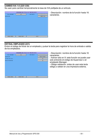 CAMBIO IVA 1-6 (225~230)
Se usan para cambiar temporalmente la tasa de IVA prefijada de un artículo.

                                                     - Descripción: nombre de la función hasta 16
                                                     caracteres.




ENT/SAL EMPLEADO (231)
Entrar el código de fichar de un empleado y pulsar la tecla para registrar la hora de entrada o salida
de los empleados.

                                                     - Descripción: nombre de la función hasta 16
                                                     caracteres.
                                                     - Activar solo en X: esta función se puede usar
                                                     solo entrando el código de Supervisor o el
                                                     empleado Manager.
                                                     - Obliga validación: antes de usar esta tecla
                                                     obliga a validar en una impresora externa.




     Manual de Uso y Programación SPS-530                                               - 93 -
 