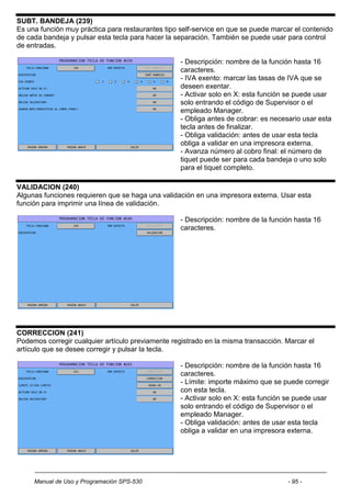 SUBT. BANDEJA (239)
Es una función muy práctica para restaurantes tipo self-service en que se puede marcar el contenido
de cada bandeja y pulsar esta tecla para hacer la separación. También se puede usar para control
de entradas.

                                                   - Descripción: nombre de la función hasta 16
                                                   caracteres.
                                                   - IVA exento: marcar las tasas de IVA que se
                                                   deseen exentar.
                                                   - Activar solo en X: esta función se puede usar
                                                   solo entrando el código de Supervisor o el
                                                   empleado Manager.
                                                   - Obliga antes de cobrar: es necesario usar esta
                                                   tecla antes de finalizar.
                                                   - Obliga validación: antes de usar esta tecla
                                                   obliga a validar en una impresora externa.
                                                   - Avanza número al cobro final: el número de
                                                   tiquet puede ser para cada bandeja o uno solo
                                                   para el tiquet completo.

VALIDACION (240)
Algunas funciones requieren que se haga una validación en una impresora externa. Usar esta
función para imprimir una línea de validación.

                                                   - Descripción: nombre de la función hasta 16
                                                   caracteres.




CORRECCION (241)
Podemos corregir cualquier artículo previamente registrado en la misma transacción. Marcar el
artículo que se desee corregir y pulsar la tecla.

                                                   - Descripción: nombre de la función hasta 16
                                                   caracteres.
                                                   - Límite: importe máximo que se puede corregir
                                                   con esta tecla.
                                                   - Activar solo en X: esta función se puede usar
                                                   solo entrando el código de Supervisor o el
                                                   empleado Manager.
                                                   - Obliga validación: antes de usar esta tecla
                                                   obliga a validar en una impresora externa.




     Manual de Uso y Programación SPS-530                                            - 95 -
 