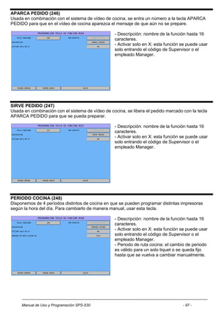 APARCA PEDIDO (246)
Usada en combinación con el sistema de vídeo de cocina, se entra un número a la tecla APARCA
PEDIDO para que en el vídeo de cocina aparezca el mensaje de que aún no se prepare.

                                                  - Descripción: nombre de la función hasta 16
                                                  caracteres.
                                                  - Activar solo en X: esta función se puede usar
                                                  solo entrando el código de Supervisor o el
                                                  empleado Manager.




SIRVE PEDIDO (247)
Usada en combinación con el sistema de vídeo de cocina, se libera el pedido marcado con la tecla
APARCA PEDIDO para que se pueda preparar.

                                                  - Descripción: nombre de la función hasta 16
                                                  caracteres.
                                                  - Activar solo en X: esta función se puede usar
                                                  solo entrando el código de Supervisor o el
                                                  empleado Manager.




PERIODO COCINA (248)
Disponemos de 4 períodos distintos de cocina en que se pueden programar distintas impresoras
según la hora del día. Para cambiarlo de manera manual, usar esta tecla.

                                                  - Descripción: nombre de la función hasta 16
                                                  caracteres.
                                                  - Activar solo en X: esta función se puede usar
                                                  solo entrando el código de Supervisor o el
                                                  empleado Manager.
                                                  - Periodo de ruta cocina: el cambio de periodo
                                                  es válido para un solo tiquet o se queda fijo
                                                  hasta que se vuelva a cambiar manualmente.




     Manual de Uso y Programación SPS-530                                           - 97 -
 