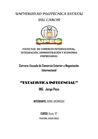 UNIVERSIDAD POLITÉCNICA ESTATAL

                 DEL CARCHI




   FACULTAD DE COMERCIO INTERNACIONAL,
  INTEGRACIÓN, ADMINISTRACIÓN Y ECONOMIA
                EMPRESARIAL


 Carrera: Escuela de Comercio Exterior y Negociación
                    Internacional


  “ESTADISTICA INFERENCIAL”
                 ING. Jorge Pozo


             INTEGRANTE: KAROL ARCINIEGAS



                   CURSO: Sexto “B”
                  TULCÁN, JULIO 2012
 