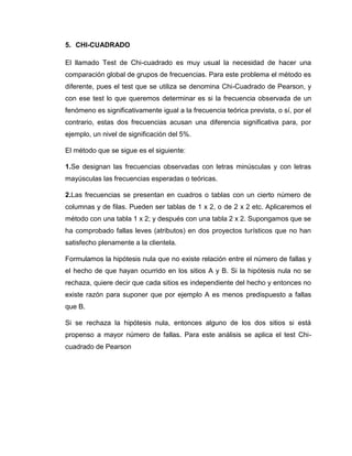 5. CHI-CUADRADO

El llamado Test de Chi-cuadrado es muy usual la necesidad de hacer una
comparación global de grupos de frecuencias. Para este problema el método es
diferente, pues el test que se utiliza se denomina Chi-Cuadrado de Pearson, y
con ese test lo que queremos determinar es si la frecuencia observada de un
fenómeno es significativamente igual a la frecuencia teórica prevista, o sí, por el
contrario, estas dos frecuencias acusan una diferencia significativa para, por
ejemplo, un nivel de significación del 5%.

El método que se sigue es el siguiente:

1.Se designan las frecuencias observadas con letras minúsculas y con letras
mayúsculas las frecuencias esperadas o teóricas.

2.Las frecuencias se presentan en cuadros o tablas con un cierto número de
columnas y de filas. Pueden ser tablas de 1 x 2, o de 2 x 2 etc. Aplicaremos el
método con una tabla 1 x 2; y después con una tabla 2 x 2. Supongamos que se
ha comprobado fallas leves (atributos) en dos proyectos turísticos que no han
satisfecho plenamente a la clientela.

Formulamos la hipótesis nula que no existe relación entre el número de fallas y
el hecho de que hayan ocurrido en los sitios A y B. Si la hipótesis nula no se
rechaza, quiere decir que cada sitios es independiente del hecho y entonces no
existe razón para suponer que por ejemplo A es menos predispuesto a fallas
que B.

Si se rechaza la hipótesis nula, entonces alguno de los dos sitios si está
propenso a mayor número de fallas. Para este análisis se aplica el test Chi-
cuadrado de Pearson
 