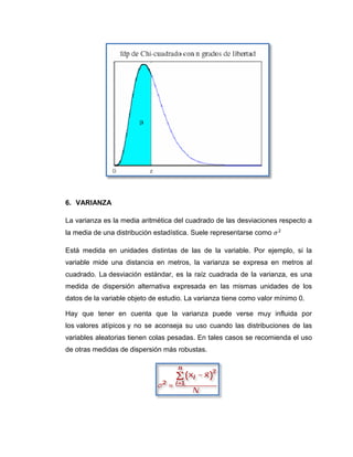 6. VARIANZA

La varianza es la media aritmética del cuadrado de las desviaciones respecto a
la media de una distribución estadística. Suele representarse como

Está medida en unidades distintas de las de la variable. Por ejemplo, si la
variable mide una distancia en metros, la varianza se expresa en metros al
cuadrado. La desviación estándar, es la raíz cuadrada de la varianza, es una
medida de dispersión alternativa expresada en las mismas unidades de los
datos de la variable objeto de estudio. La varianza tiene como valor mínimo 0.

Hay que tener en cuenta que la varianza puede verse muy influida por
los valores atípicos y no se aconseja su uso cuando las distribuciones de las
variables aleatorias tienen colas pesadas. En tales casos se recomienda el uso
de otras medidas de dispersión más robustas.
 