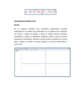 PROGRAMAS INFORMATICOS

GRAPH

Es   un   programa   diseñado   para   representar   gráficamente   funciones
matemáticas en un sistema de coordenadas. Es un programa afín a Windows,
con menús y cuadros de diálogo, y capaz de dibujar funciones explícitas,
paramétricas y polares, e igualmente, tangentes, rellenos, series de puntos,
ecuaciones e inecuaciones. Asimismo, permite evaluar una gráfica en un punto
dado u obtener una tabla de valores respecto a la función seleccionada, y
mucho más.
 