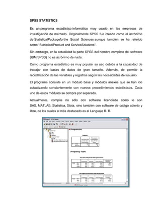 SPSS STATISTICS

Es un programa estadístico informático muy usado en las empresas de
investigación de mercado. Originalmente SPSS fue creado como el acrónimo
de StatisticalPackageforthe Social Sciences aunque también se ha referido
como "StatisticalProduct and ServiceSolutions".

Sin embargo, en la actualidad la parte SPSS del nombre completo del software
(IBM SPSS) no es acrónimo de nada.

Como programa estadístico es muy popular su uso debido a la capacidad de
trabajar con bases de datos de gran tamaño. Además, de permitir la
recodificación de las variables y registros según las necesidades del usuario.

El programa consiste en un módulo base y módulos anexos que se han ido
actualizando constantemente con nuevos procedimientos estadísticos. Cada
uno de estos módulos se compra por separado.

Actualmente, compite no sólo con software licenciado como lo son
SAS, MATLAB, Statistica, Stata, sino también con software de código abierto y
libre, de los cuales el más destacado es el Lenguaje R. R.
 