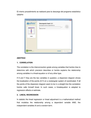 El mismo procedimiento se realizará para la descarga del programa estadístico
GRAPH




ABSTRAC

1. CORRELATION

The correlation is the interconnection grade among variables that he/she tries to
determine with which precision describes or he/she explains the relationship
among variables in a lineal equation or of any other type.

If X and Y they are the two variables in question, a dispersion diagram shows
the localization of the points (X,Y) on a rectangular system of coordinated. If all
the points of the dispersion diagram seem to be in a straight line the correlation
he/she calls himself lineal. In such cases, a linealequation is adapted to
regression effects or estimate.

2. LINEAL REGRESSION

In statistic the lineal regression or lineal adjustment is a mathematical method
that modeliza the relationship among a dependent variable AND, the
independent variables Xi and a random term.
 