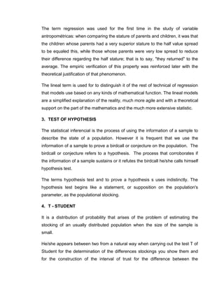The term regression was used for the first time in the study of variable
antropométricas: when comparing the stature of parents and children, it was that
the children whose parents had a very superior stature to the half value spread
to be equaled this, while those whose parents were very low spread to reduce
their difference regarding the half stature; that is to say, "they returned" to the
average. The empiric verification of this property was reinforced later with the
theoretical justification of that phenomenon.

The lineal term is used for to distinguish it of the rest of technical of regression
that models use based on any kinds of mathematical function. The lineal models
are a simplified explanation of the reality, much more agile and with a theoretical
support on the part of the mathematics and the much more extensive statistic.

3. TEST OF HYPOTHESIS

The statistical inferencial is the process of using the information of a sample to
describe the state of a population. However it is frequent that we use the
information of a sample to prove a birdcall or conjecture on the population. The
birdcall or conjecture refers to a hypothesis. The process that corroborates if
the information of a sample sustains or it refutes the birdcall he/she calls himself
hypothesis test.

The terms hypothesis test and to prove a hypothesis s uses indistinctly. The
hypothesis test begins like a statement, or supposition on the population's
parameter, as the populational stocking.

4. T - STUDENT

It is a distribution of probability that arises of the problem of estimating the
stocking of an usually distributed population when the size of the sample is
small.

He/she appears between two from a natural way when carrying out the test T of
Student for the determination of the differences stockings you show them and
for the construction of the interval of trust for the difference between the
 