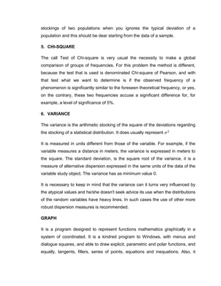 stockings of two populations when you ignores the typical deviation of a
population and this should be dear starting from the data of a sample.

5. CHI-SQUARE

The call Test of Chi-square is very usual the necessity to make a global
comparison of groups of frequencies. For this problem the method is different,
because the test that is used is denominated Chi-square of Pearson, and with
that test what we want to determine is if the observed frequency of a
phenomenon is significantly similar to the foreseen theoretical frequency, or yes,
on the contrary, these two frequencies accuse a significant difference for, for
example, a level of significance of 5%.

6. VARIANCE

The variance is the arithmetic stocking of the square of the deviations regarding
the stocking of a statistical distribution. It does usually represent

It is measured in units different from those of the variable. For example, if the
variable measures a distance in meters, the variance is expressed in meters to
the square. The standard deviation, is the square root of the variance, it is a
measure of alternative dispersion expressed in the same units of the data of the
variable study object. The variance has as minimum value 0.

It is necessary to keep in mind that the variance can it turns very influenced by
the atypical values and he/she doesn't seek advice its use when the distributions
of the random variables have heavy lines. In such cases the use of other more
robust dispersion measures is recommended.

GRAPH

It is a program designed to represent functions mathematics graphically in a
system of coordinated. It is a kindred program to Windows, with menus and
dialogue squares, and able to draw explicit, parametric and polar functions, and
equally, tangents, fillers, series of points, equations and inequations. Also, it
 