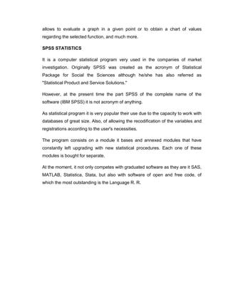 allows to evaluate a graph in a given point or to obtain a chart of values
regarding the selected function, and much more.

SPSS STATISTICS

It is a computer statistical program very used in the companies of market
investigation. Originally SPSS was created as the acronym of Statistical
Package for Social the Sciences although he/she has also referred as
"Statistical Product and Service Solutions."

However, at the present time the part SPSS of the complete name of the
software (IBM SPSS) it is not acronym of anything.

As statistical program it is very popular their use due to the capacity to work with
databases of great size. Also, of allowing the recodification of the variables and
registrations according to the user's necessities.

The program consists on a module it bases and annexed modules that have
constantly left upgrading with new statistical procedures. Each one of these
modules is bought for separate.

At the moment, it not only competes with graduated software as they are it SAS,
MATLAB, Statistica, Stata, but also with software of open and free code, of
which the most outstanding is the Language R. R.
 