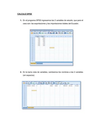 CALCULO SPSS


  1. En el programa SPSS ingresamos las 2 variables de estudio, que para el
     caso son: las exportaciones y las importaciones totales del Ecuador.




  2. En la barra vista de variables, cambiamos los nombres a las 2 variables
     (sin espacios)
 