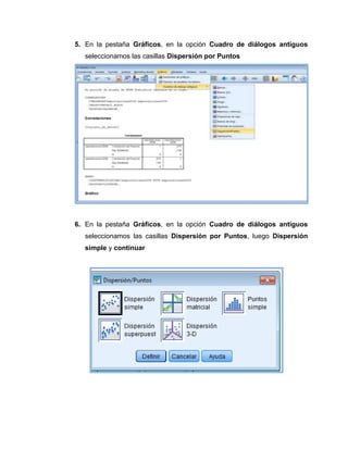 5. En la pestaña Gráficos, en la opción Cuadro de diálogos antiguos
  seleccionamos las casillas Dispersión por Puntos




6. En la pestaña Gráficos, en la opción Cuadro de diálogos antiguos
  seleccionamos las casillas Dispersión por Puntos, luego Dispersión
  simple y continuar
 