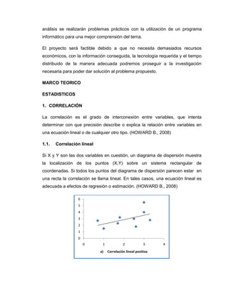 análisis se realizarán problemas prácticos con la utilización de un programa
informático para una mejor comprensión del tema.

El proyecto será factible debido a que no necesita demasiados recursos
económicos, con la información conseguida, la tecnología requerida y el tiempo
distribuido de la manera adecuada podremos proseguir a la investigación
necesaria para poder dar solución al problema propuesto.

MARCO TEORICO

ESTADISTICOS

1. CORRELACIÓN

La correlación es el grado de interconexión entre variables, que intenta
determinar con que precisión describe o explica la relación entre variables en
una ecuación lineal o de cualquier otro tipo. (HOWARD B., 2008)

1.1.   Correlación lineal

Si X y Y son las dos variables en cuestión, un diagrama de dispersión muestra
la localización de los puntos (X,Y) sobre un sistema rectangular de
coordenadas. Si todos los puntos del diagrama de dispersión parecen estar en
una recta la correlación se llama lineal. En tales casos, una ecuación lineal es
adecuada a efectos de regresión o estimación. (HOWARD B., 2008)

                  6
                  5
                  4
                  3
                  2
                  1
                  0
                      0       1             2             3     4
                             a)   Correlación lineal positiva
 