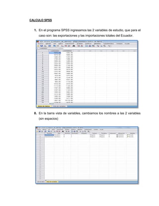 CALCULO SPSS


  1. En el programa SPSS ingresamos las 2 variables de estudio, que para el
     caso son: las exportaciones y las importaciones totales del Ecuador.




  8. En la barra vista de variables, cambiamos los nombres a las 2 variables
     (sin espacios)
 