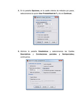5. En la pestaña Opciones, en la casilla criterios de métodos por pasos,
   seleccionamos la opción Usar Probabilidad de F y clic en Continuar.




6. Abrimos la pestaña Estadísticos y seleccionamos las Casillas
   Descriptivos    y   Correlaciones    parciales    y   Semiparcialesy
   continuamos.
 