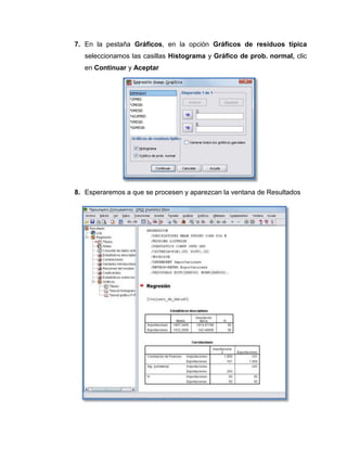 7. En la pestaña Gráficos, en la opción Gráficos de residuos típica
   seleccionamos las casillas Histograma y Gráfico de prob. normal, clic
   en Continuar y Aceptar




8. Esperaremos a que se procesen y aparezcan la ventana de Resultados
 