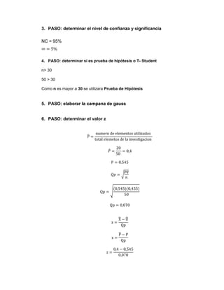 3. PASO: determinar el nivel de confianza y significancia

NC = 95%



4. PASO: determinar si es prueba de hipótesis o T- Student

n> 30

50 > 30

Como n es mayor a 30 se utilizara Prueba de Hipótesis


5. PASO: elaborar la campana de gauss


6. PASO: determinar el valor z
 