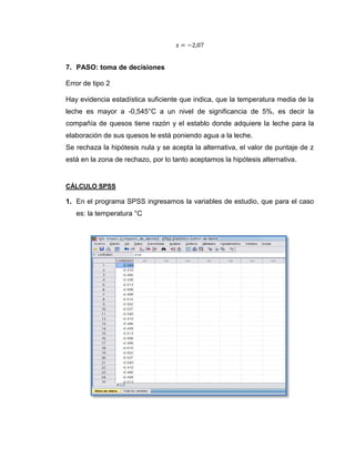 7. PASO: toma de decisiones

Error de tipo 2

Hay evidencia estadística suficiente que indica, que la temperatura media de la
leche es mayor a -0,545°C a un nivel de significancia de 5%, es decir la
compañía de quesos tiene razón y el establo donde adquiere la leche para la
elaboración de sus quesos le está poniendo agua a la leche.
Se rechaza la hipótesis nula y se acepta la alternativa, el valor de puntaje de z
está en la zona de rechazo, por lo tanto aceptamos la hipótesis alternativa.


CÁLCULO SPSS

1. En el programa SPSS ingresamos la variables de estudio, que para el caso
   es: la temperatura °C
 